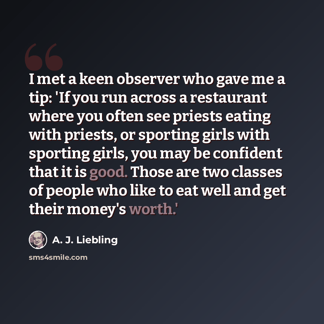 “I met a keen observer who gave me a tip: 'If you run across a restaurant where you often see priests eating with priests, or sporting girls with sporting girls, you may be confident that it is good. Those are two classes of people who like to eat well and get their money's worth.'” quote by A. J. Liebling