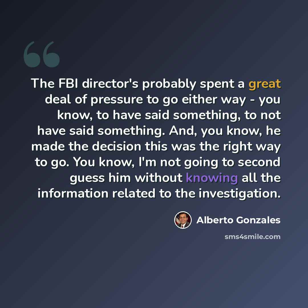 “The FBI director's probably spent a great deal of pressure to go either way - you know, to have said something, to not have said something. And, you know, he made the decision this was the right way to go. You know, I'm not going to second guess him without knowing all the information related to…” quote by Alberto Gonzales