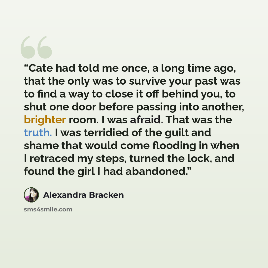 “Cate had told me once, a long time ago, that the only was to survive your past was to find a way to close it off behind you, to shut one door before passing into another, brighter room. I was afraid. That was the truth. I was terridied of the guilt and shame that would come flooding in when I…” quote by Alexandra Bracken