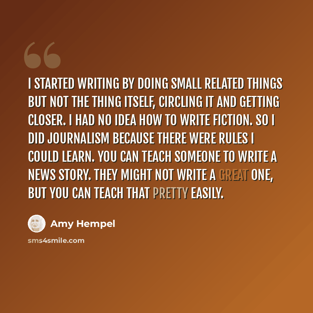 “I started writing by doing small related things but not the thing itself, circling it and getting closer. I had no idea how to write fiction. So I did journalism because there were rules I could learn. You can teach someone to write a news story. They might not write a great one, but you can teach…” quote by Amy Hempel
