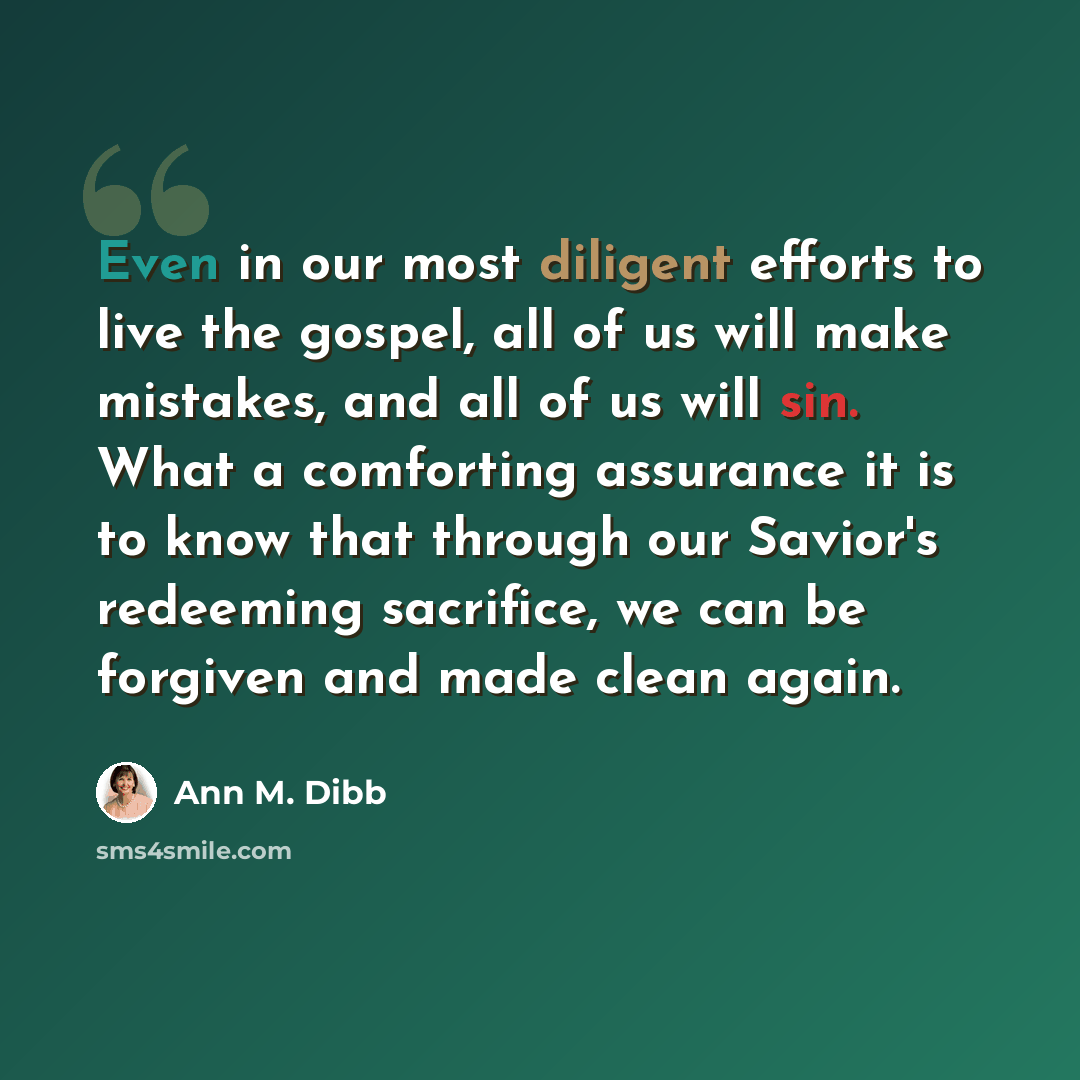 “Even in our most diligent efforts to live the gospel, all of us will make mistakes, and all of us will sin. What a comforting assurance it is to know that through our Savior's redeeming sacrifice, we can be forgiven and made clean again.” quote by Ann M. Dibb