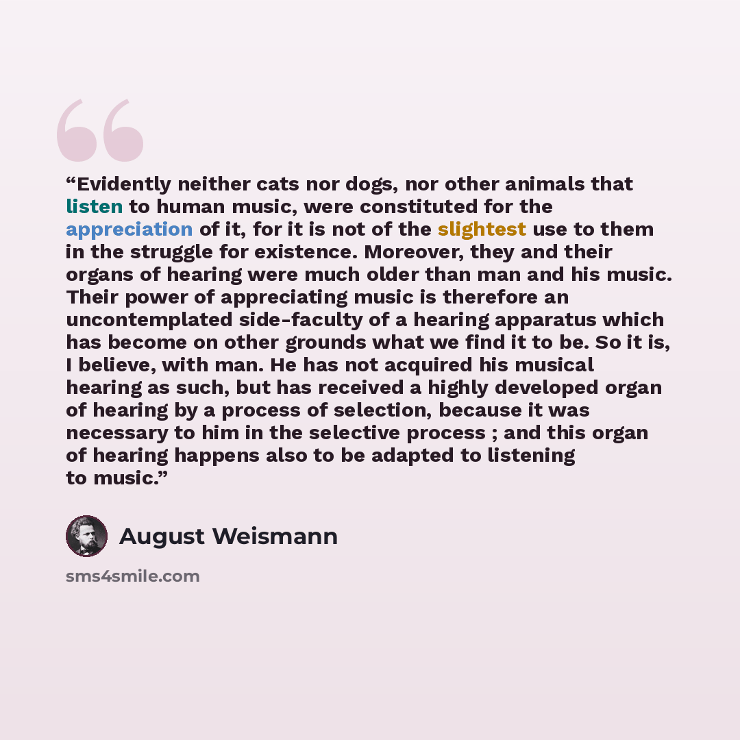 “Evidently neither cats nor dogs, nor other animals that listen to human music, were constituted for the appreciation of it, for it is not of the slightest use to them in the struggle for existence. Moreover, they and their organs of hearing were much older than man and his music. Their power of…” quote by August Weismann