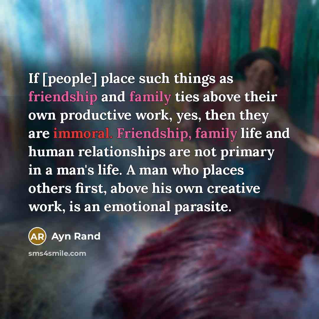 “If [people] place such things as friendship and family ties above their own productive work, yes, then they are immoral. Friendship, family life and human relationships are not primary in a man's life. A man who places others first, above his own creative work, is an emotional parasite.” quote by Ayn Rand
