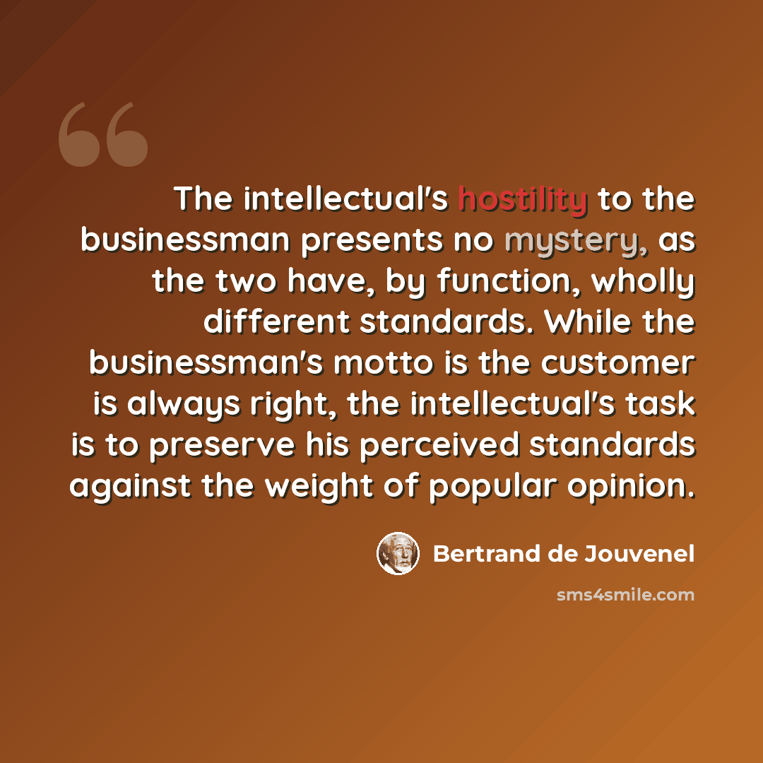“The intellectual's hostility to the businessman presents no mystery, as the two have, by function, wholly different standards. While the businessman's motto is the customer is always right, the intellectual's task is to preserve his perceived standards against the weight of popular opinion.” quote by Bertrand de Jouvenel