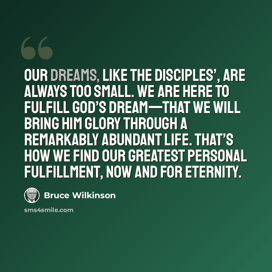 “Our dreams, like the disciples’, are always too small. We are here to fulfill God’s dream—that we will bring Him glory through a remarkably abundant life. That’s how we find our greatest personal fulfillment, now and for eternity.” quote by Bruce Wilkinson