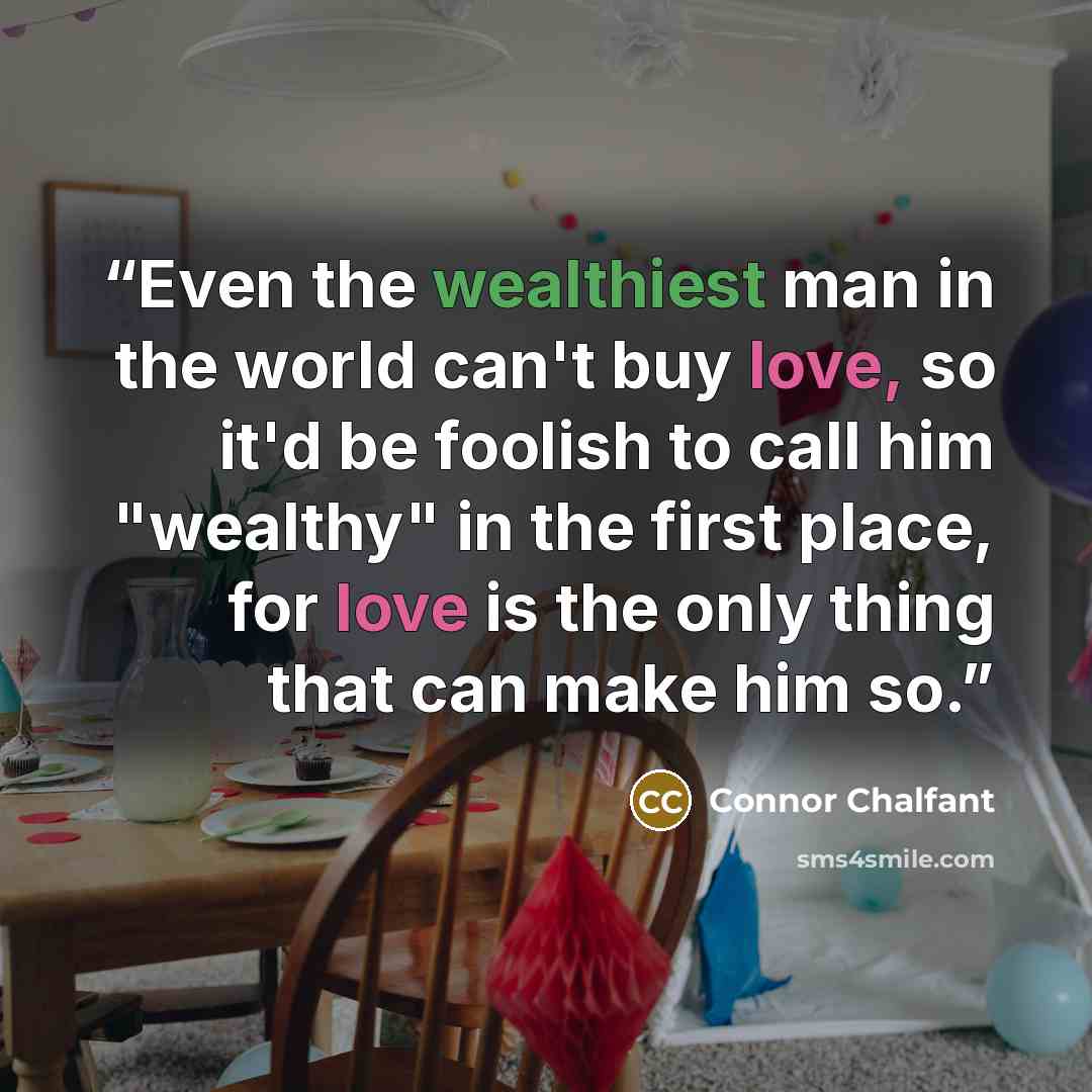 “Even the wealthiest man in the world can't buy love, so it'd be foolish to call him "wealthy" in the first place, for love is the only thing that can make him so.” quote by Connor Chalfant