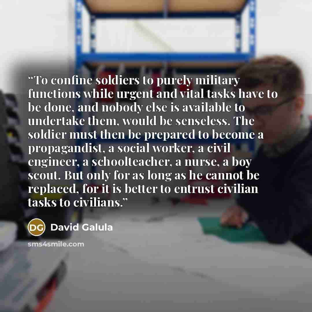 “To confine soldiers to purely military functions while urgent and vital tasks have to be done, and nobody else is available to undertake them, would be senseless. The soldier must then be prepared to become a propagandist, a social worker, a civil engineer, a schoolteacher, a nurse, a boy scout…” quote by David Galula
