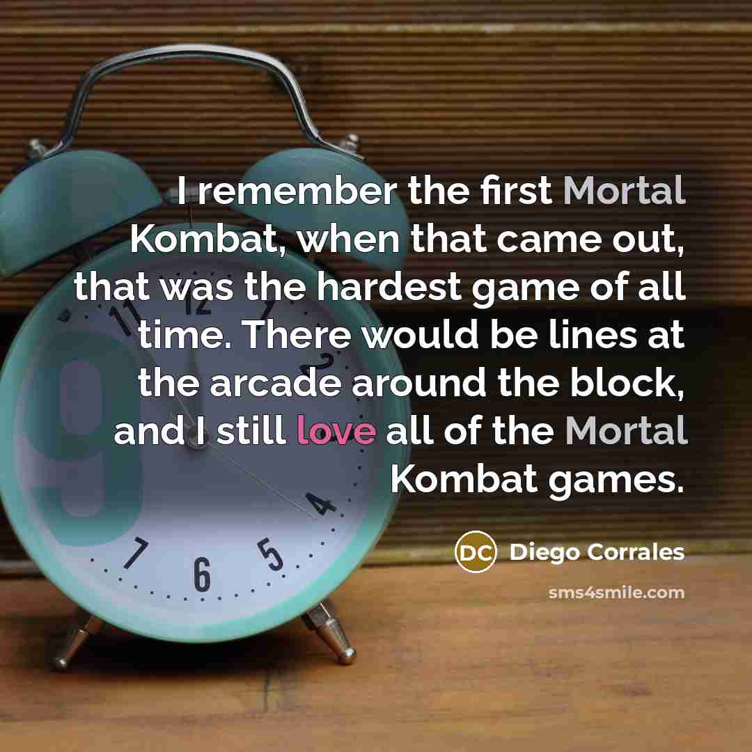 “I remember the first Mortal Kombat, when that came out, that was the hardest game of all time. There would be lines at the arcade around the block, and I still love all of the Mortal Kombat games.” quote by Diego Corrales