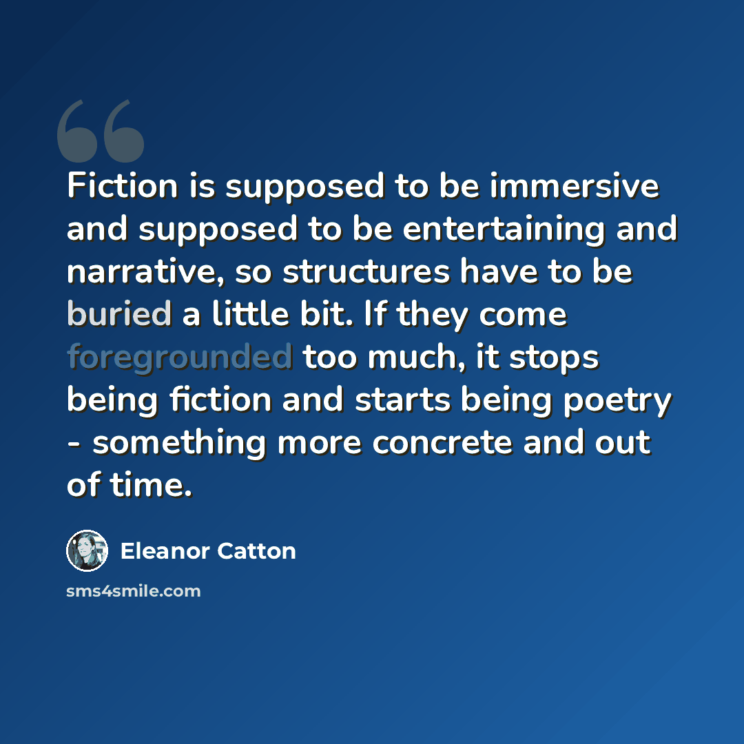 “Fiction is supposed to be immersive and supposed to be entertaining and narrative, so structures have to be buried a little bit. If they come foregrounded too much, it stops being fiction and starts being poetry - something more concrete and out of time.” quote by Eleanor Catton
