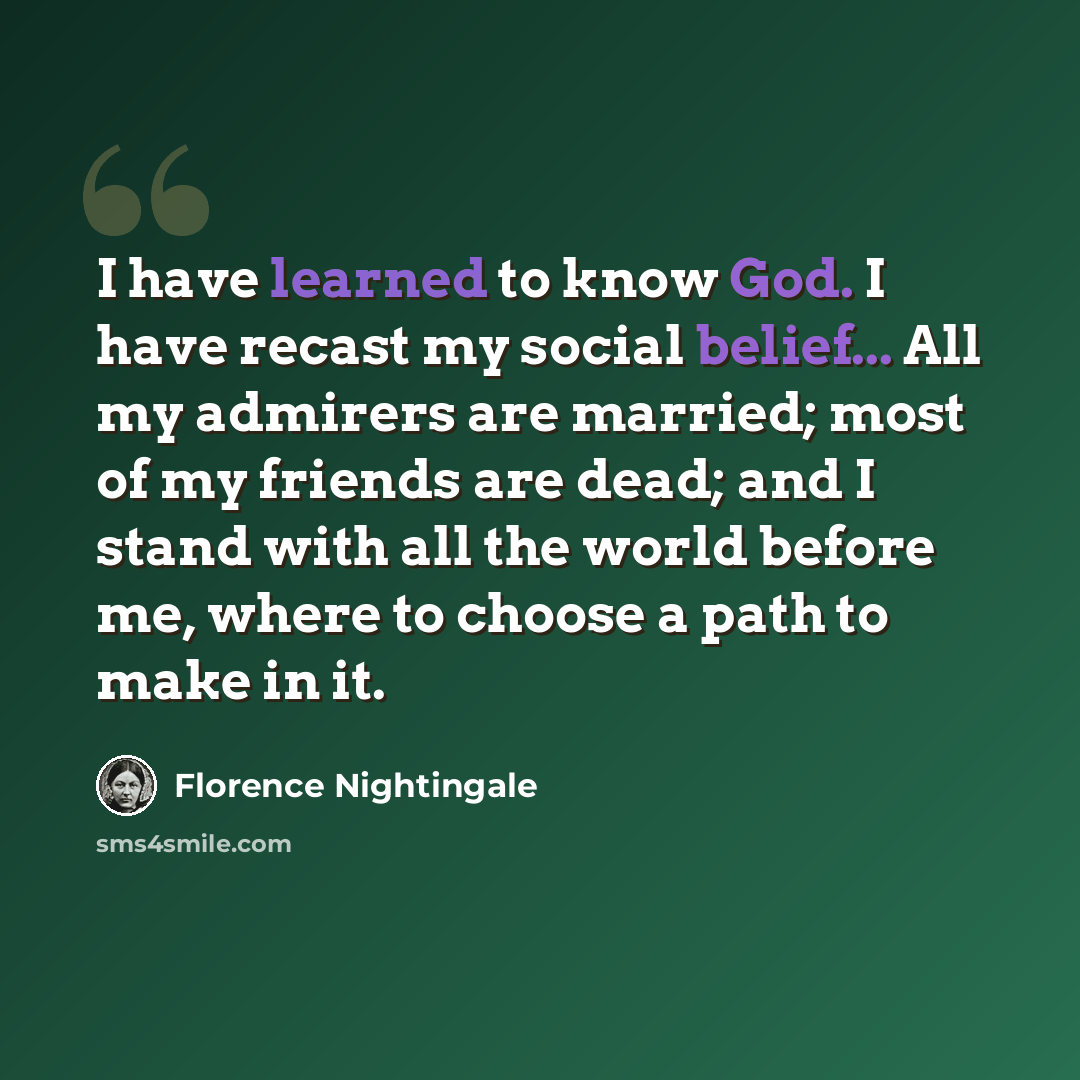 “I have learned to know God. I have recast my social belief... All my admirers are married; most of my friends are dead; and I stand with all the world before me, where to choose a path to make in it.” quote by Florence Nightingale