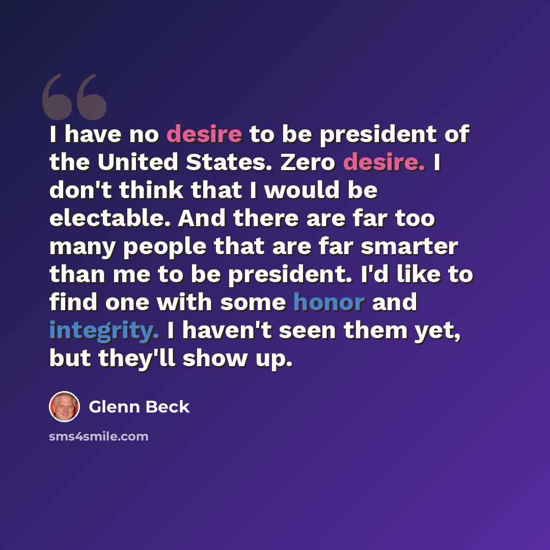 “I have no desire to be president of the United States. Zero desire. I don't think that I would be electable. And there are far too many people that are far smarter than me to be president. I'd like to find one with some honor and integrity. I haven't seen them yet, but they'll show up.” quote by Glenn Beck