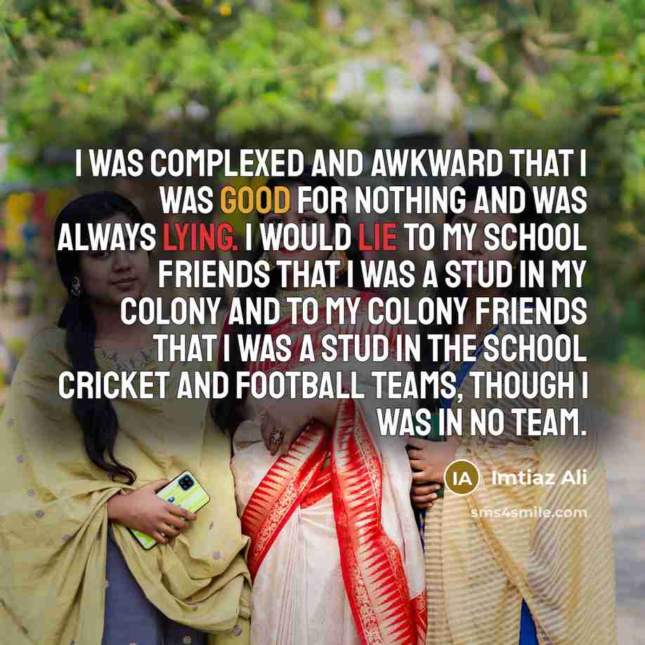 “I was complexed and awkward that I was good for nothing and was always lying. I would lie to my school friends that I was a stud in my colony and to my colony friends that I was a stud in the school cricket and football teams, though I was in no team.” quote by Imtiaz Ali