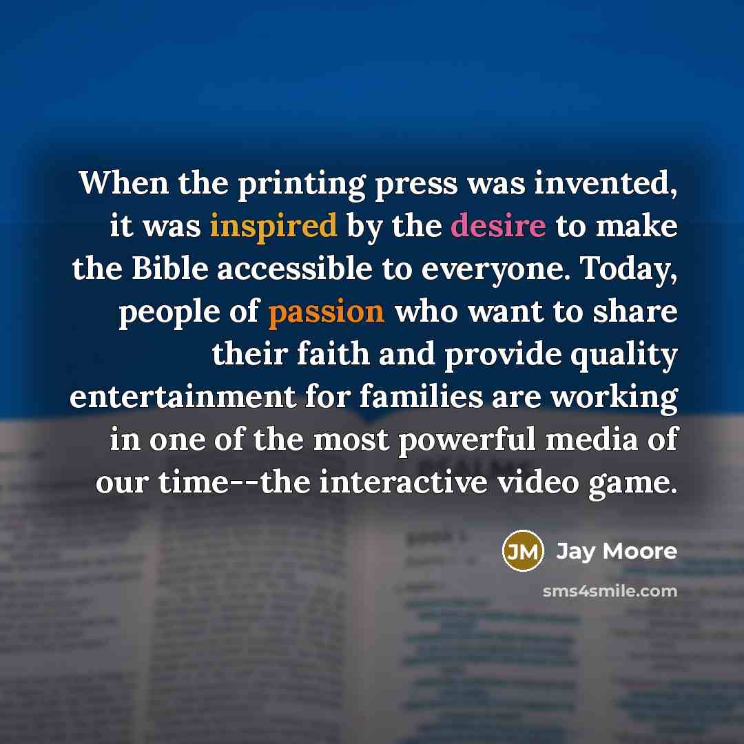 “When the printing press was invented, it was inspired by the desire to make the Bible accessible to everyone. Today, people of passion who want to share their faith and provide quality entertainment for families are working in one of the most powerful media of our time--the interactive video game.” quote by Jay Moore