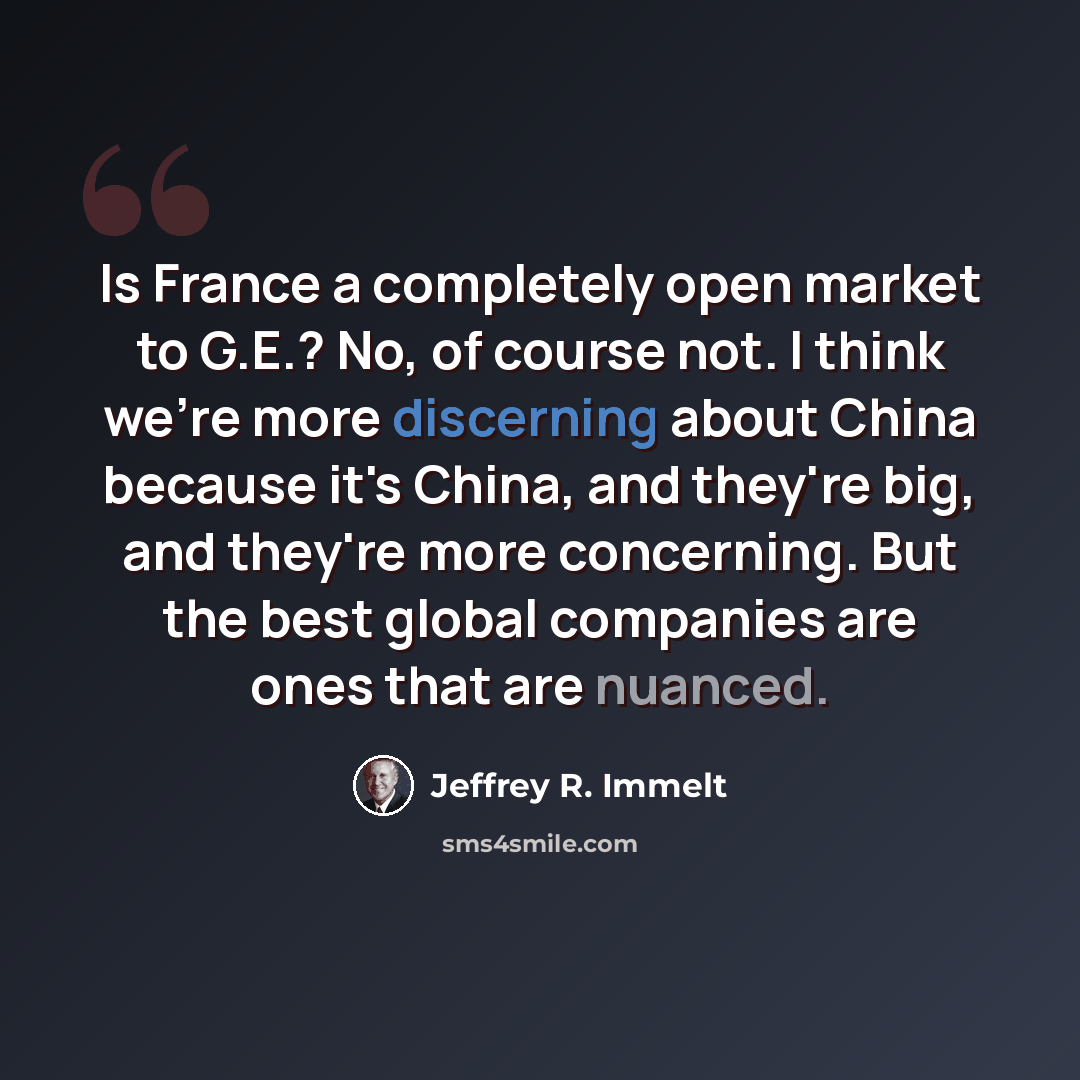 “Is France a completely open market to G.E.? No, of course not. I think we're more discerning about China because it's China, and they're big, and they're more concerning. But the best global companies are ones that are nuanced.” quote by Jeffrey R. Immelt