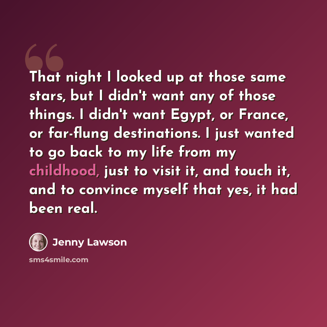 “That night I looked up at those same stars, but I didn't want any of those things. I didn't want Egypt, or France, or far-flung destinations. I just wanted to go back to my life from my childhood, just to visit it, and touch it, and to convince myself that yes, it had been real.” quote by Jenny Lawson