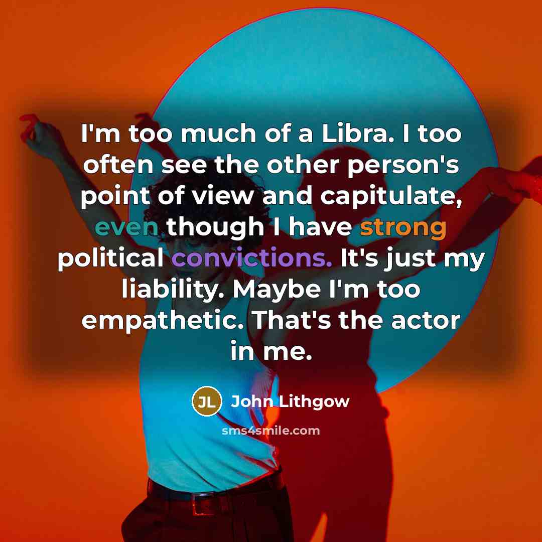 “I'm too much of a Libra. I too often see the other person's point of view and capitulate, even though I have strong political convictions. It's just my liability. Maybe I'm too empathetic. That's the actor in me.” quote by John Lithgow