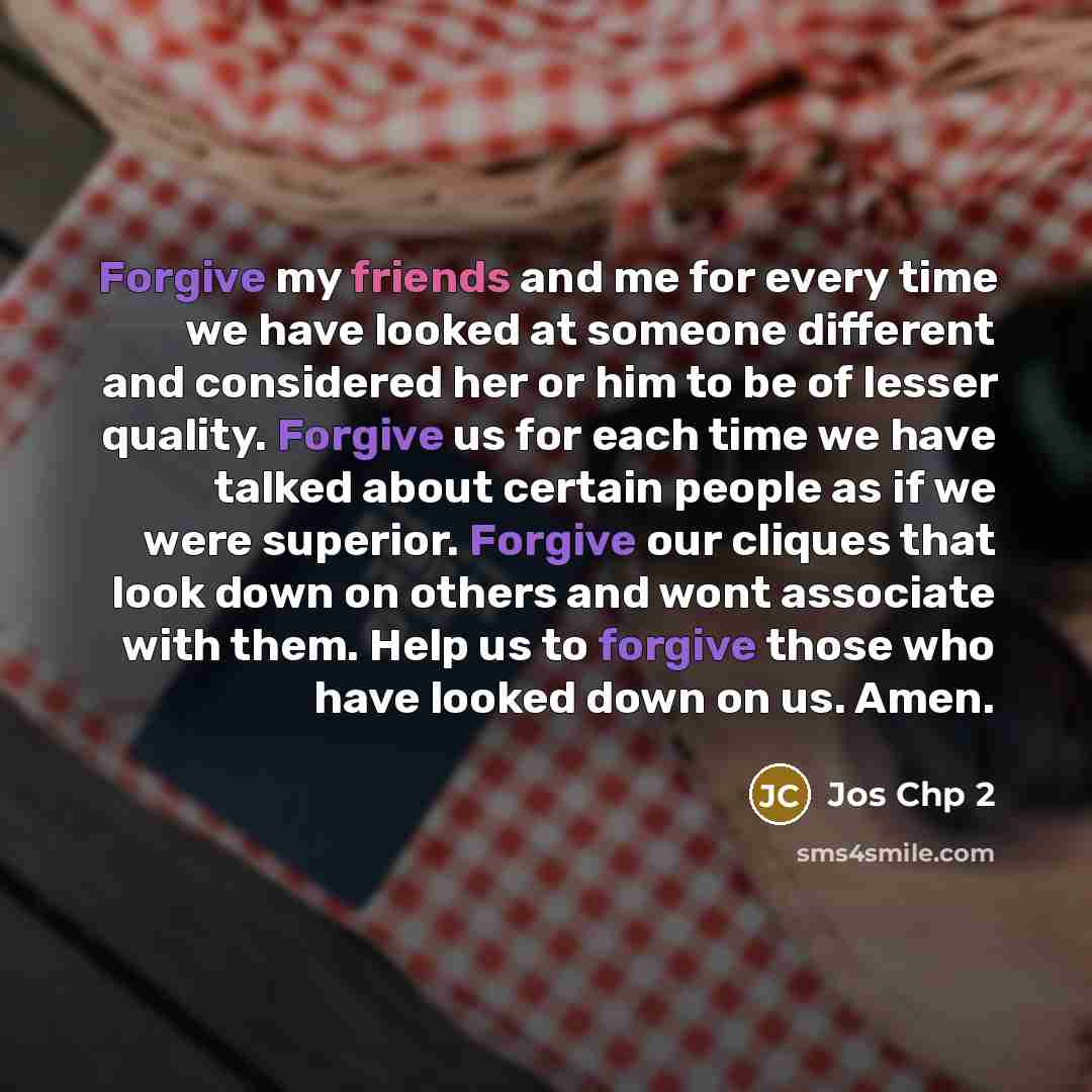 “Forgive my friends and me for every time we have looked at someone different and considered her or him to be of lesser quality. Forgive us for each time we have talked about certain people as if we were superior. Forgive our cliques that look down on others and wont associate with them. Help us to…” quote by Jos Chp 2