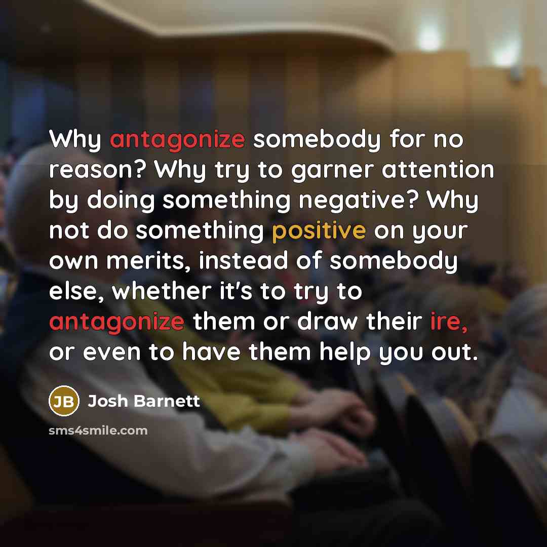 “Why antagonize somebody for no reason? Why try to garner attention by doing something negative? Why not do something positive on your own merits, instead of somebody else, whether it's to try to antagonize them or draw their ire, or even to have them help you out.” quote by Josh Barnett