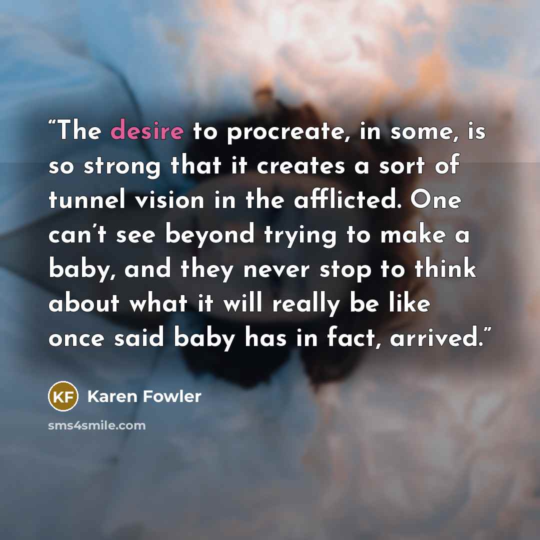 “The desire to procreate, in some, is so strong that it creates a sort of tunnel vision in the afflicted. One can’t see beyond trying to make a baby, and they never stop to think about what it will really be like once said baby has in fact, arrived.” quote by Karen Fowler