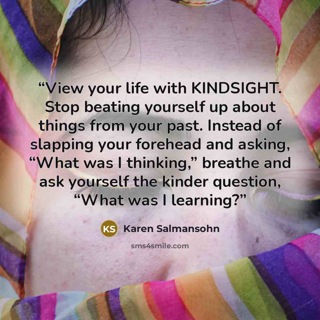 “View your life with KINDSIGHT. Stop beating yourself up about things from your past. Instead of slapping your forehead and asking, “What was I thinking,” breathe and ask yourself the kinder question, “What was I learning?” quote by Karen Salmansohn
