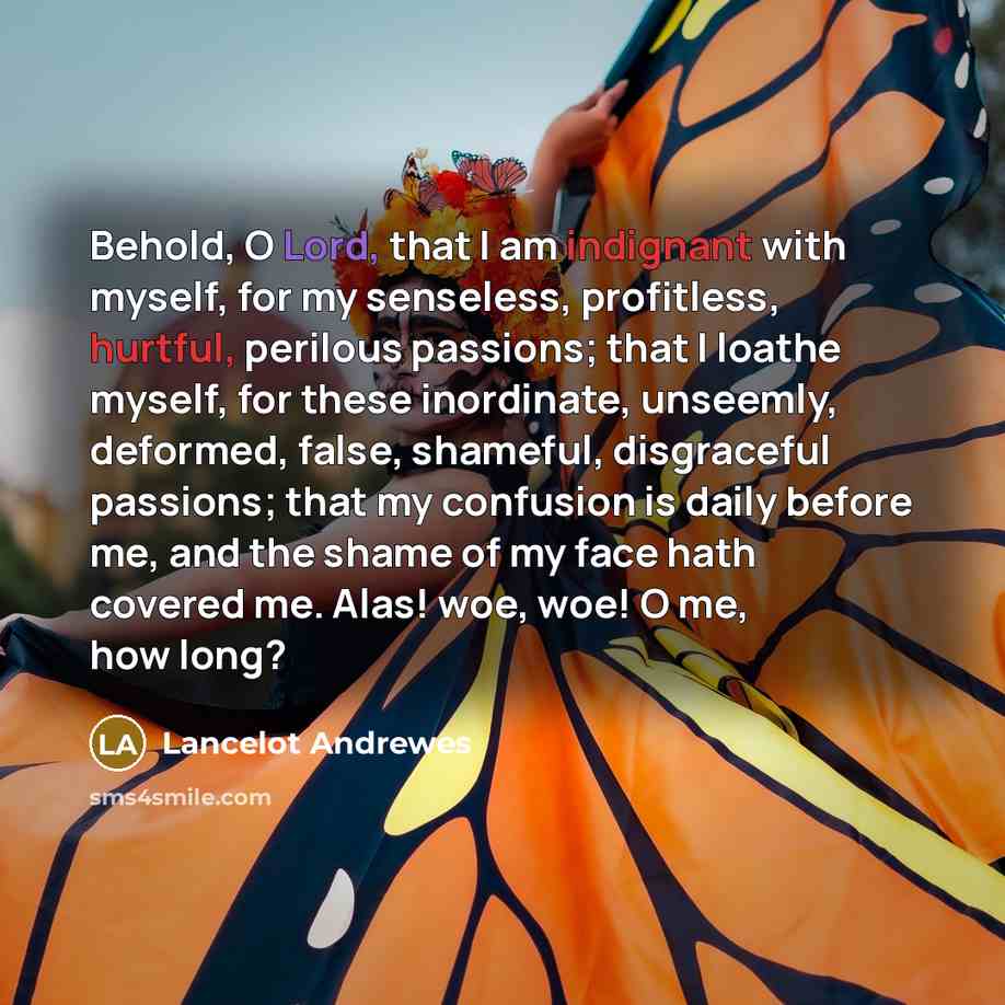 “Behold, O Lord, that I am indignant with myself, for my senseless, profitless, hurtful, perilous passions; that I loathe myself, for these inordinate, unseemly, deformed, false, shameful, disgraceful passions; that my confusion is daily before me, and the shame of my face hath covered me. Alas!…” quote by Lancelot Andrewes
