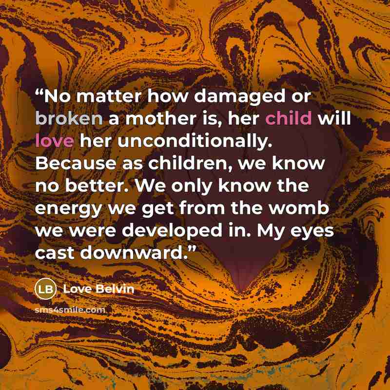 “No matter how damaged or broken a mother is, her child will love her unconditionally. Because as children, we know no better. We only know the energy we get from the womb we were developed in. My eyes cast downward.” quote by Love Belvin