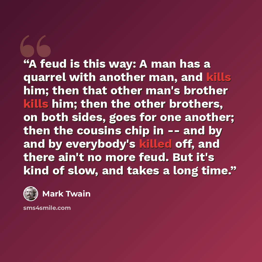 “A feud is this way: A man has a quarrel with another man, and kills him; then that other man's brother kills him; then the other brothers, on both sides, goes for one another; then the cousins chip in -- and by and by everybody's killed off, and there ain't no more feud. But it's kind of slow, and…” quote by Mark Twain