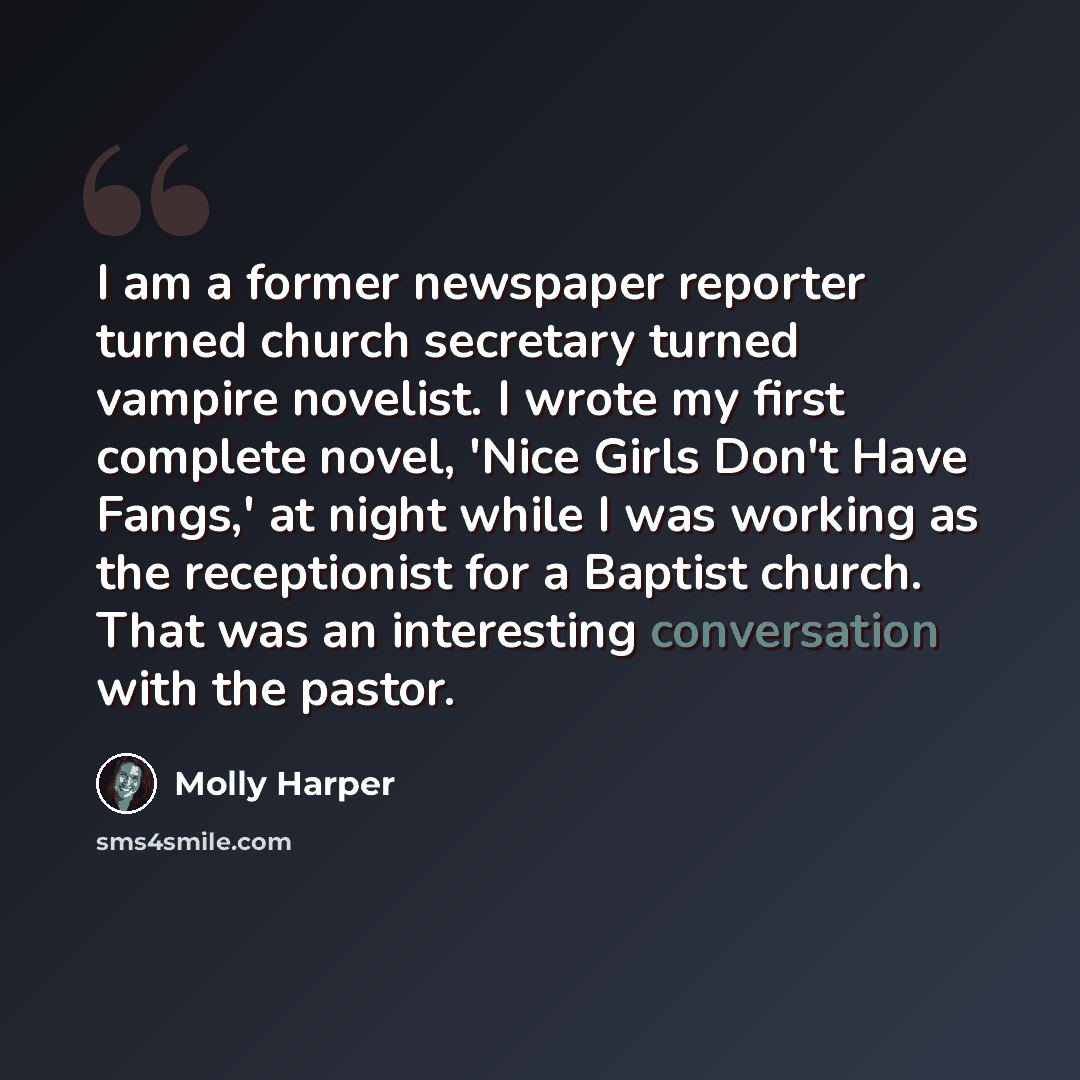 “I am a former newspaper reporter turned church secretary turned vampire novelist. I wrote my first complete novel, 'Nice Girls Don't Have Fangs,' at night while I was working as the receptionist for a Baptist church. That was an interesting conversation with the pastor.” quote by Molly Harper