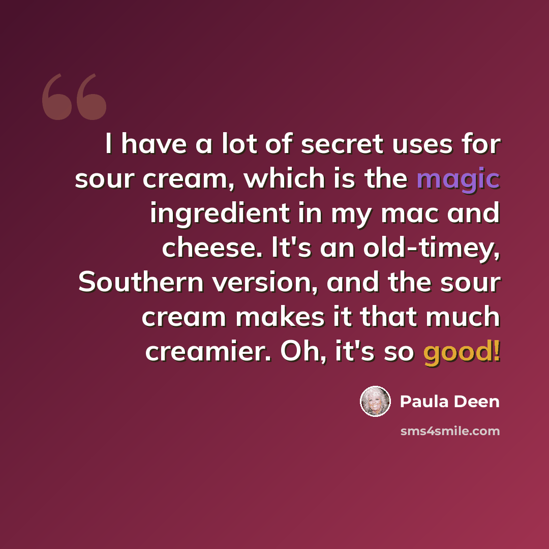“I have a lot of secret uses for sour cream, which is the magic ingredient in my mac and cheese. It's an old-timey, Southern version, and the sour cream makes it that much creamier. Oh, it's so good!” quote by Paula Deen