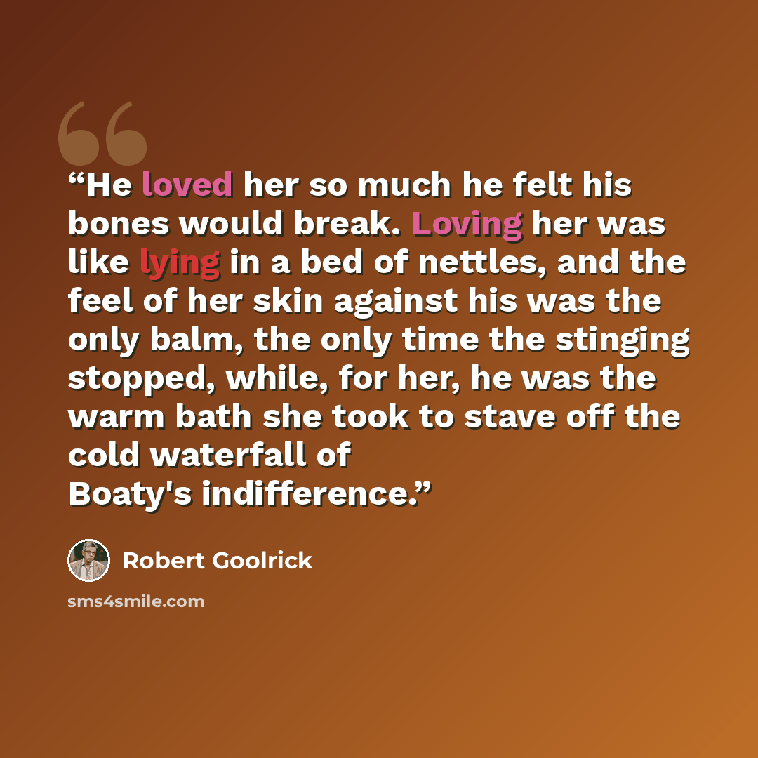 “He loved her so much he felt his bones would break. Loving her was like lying in a bed of nettles, and the feel of her skin against his was the only balm, the only time the stinging stopped, while, for her, he was the warm bath she took to stave off the cold waterfall of Boaty's indifference.” quote by Robert Goolrick