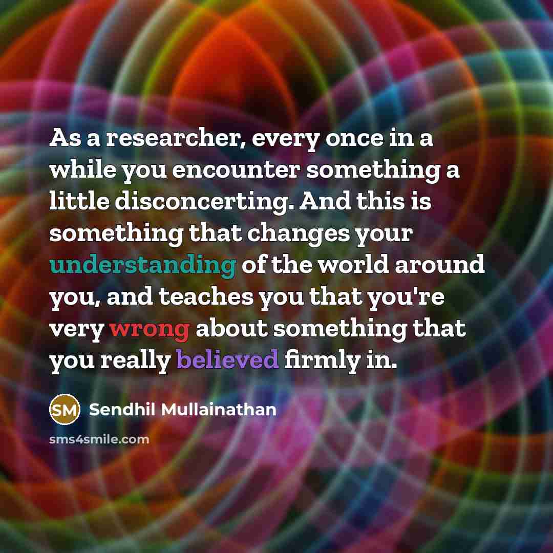“As a researcher, every once in a while you encounter something a little disconcerting. And this is something that changes your understanding of the world around you, and teaches you that you're very wrong about something that you really believed firmly in.” quote by Sendhil Mullainathan