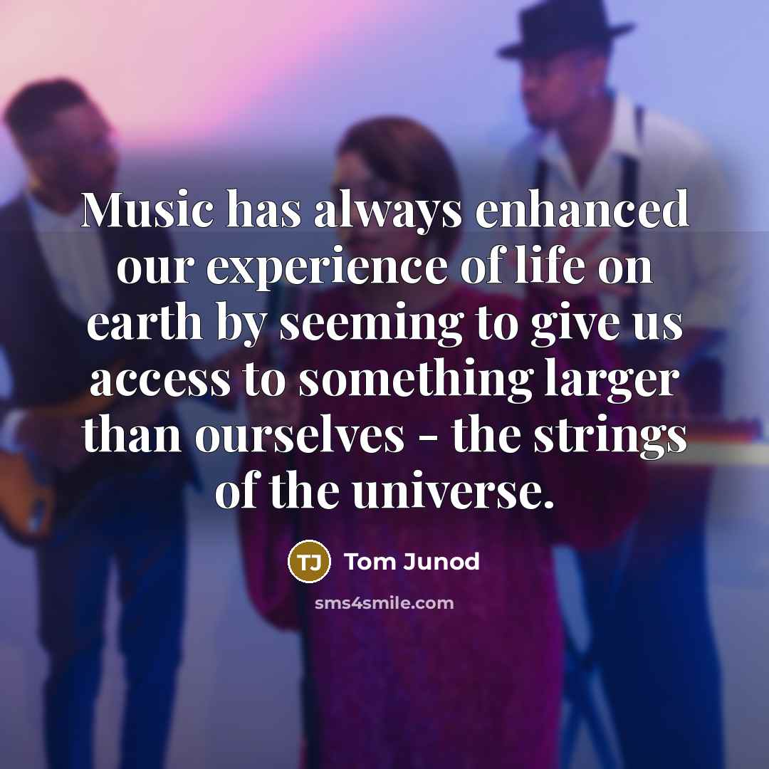 “Music has always enhanced our experience of life on earth by seeming to give us access to something larger than ourselves - the strings of the universe.” quote by Tom Junod