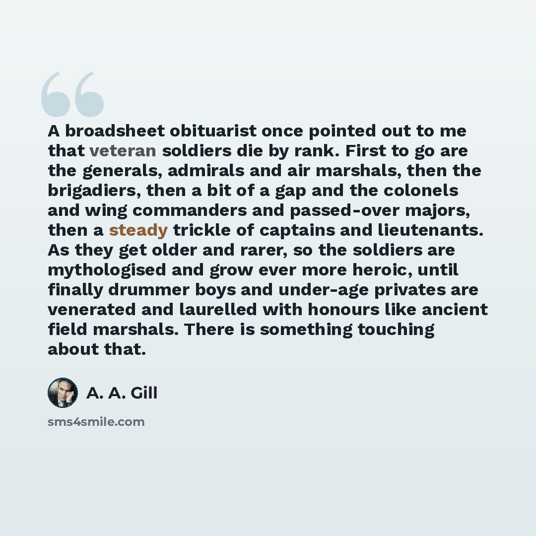 “A broadsheet obituarist once pointed out to me that veteran soldiers die by rank. First to go are the generals, admirals and air marshals, then the brigadiers, then a bit of a gap and the colonels and wing commanders and passed-over majors, then a steady trickle of captains and lieutenants. As…” quote by A. A. Gill