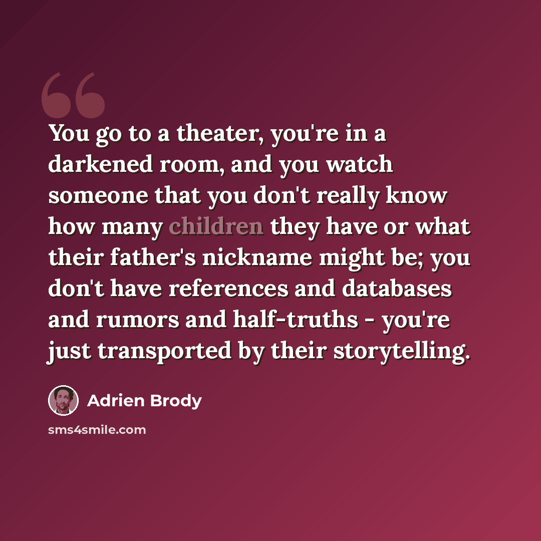 “You go to a theater, you're in a darkened room, and you watch someone that you don't really know how many children they have or what their father's nickname might be; you don't have references and databases and rumors and half-truths - you're just transported by their storytelling.” quote by Adrien Brody