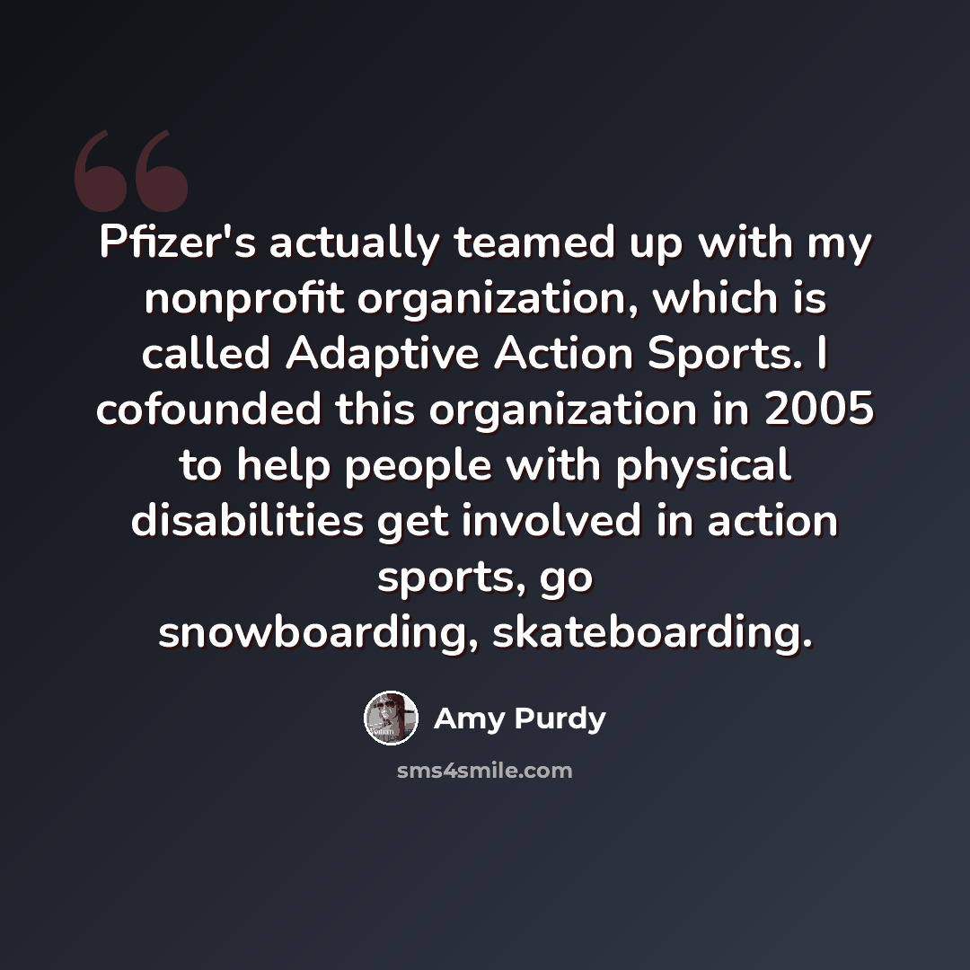 “Pfizer's actually teamed up with my nonprofit organization, which is called Adaptive Action Sports. I cofounded this organization in 2005 to help people with physical disabilities get involved in action sports, go snowboarding, skateboarding.” quote by Amy Purdy