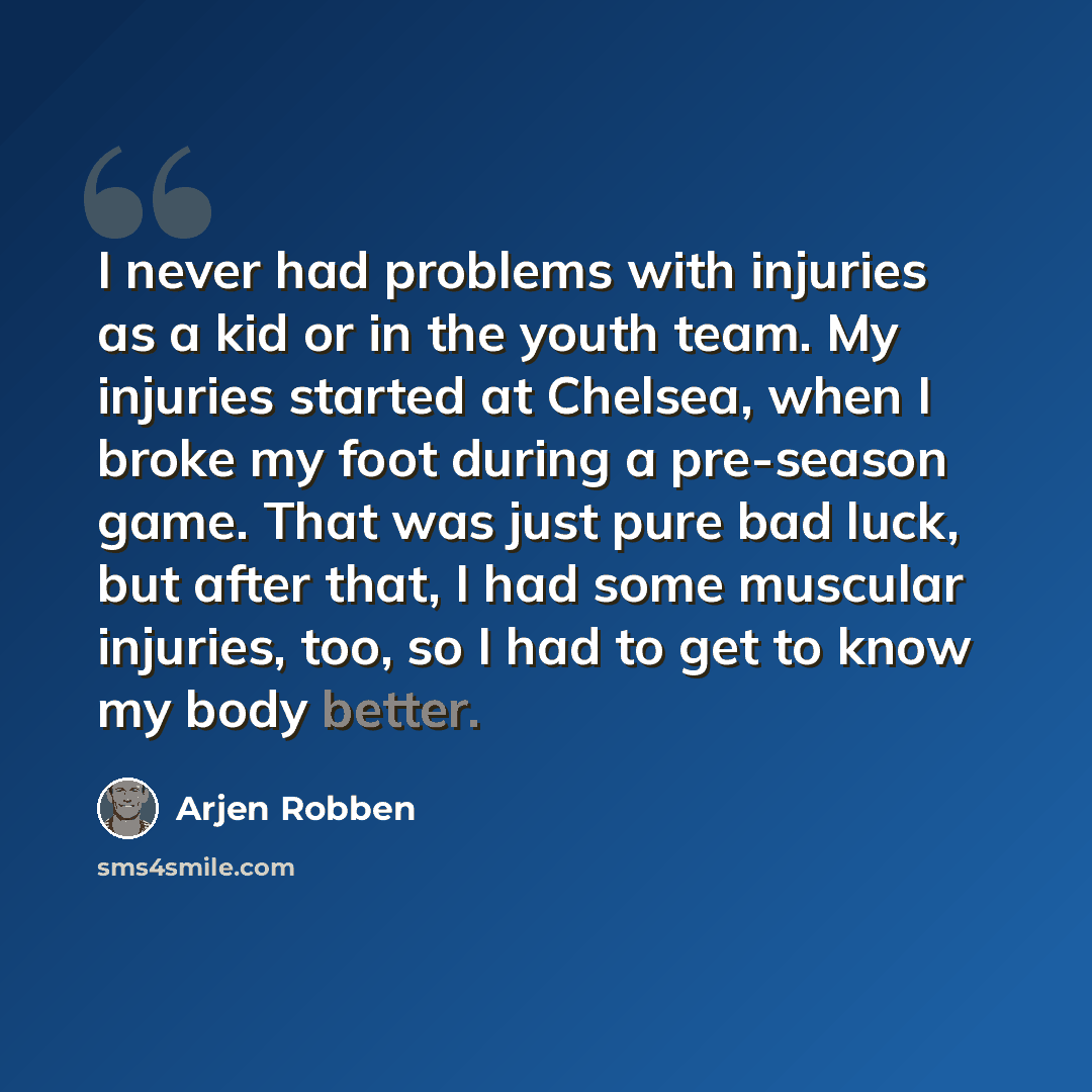 “I never had problems with injuries as a kid or in the youth team. My injuries started at Chelsea, when I broke my foot during a pre-season game. That was just pure bad luck, but after that, I had some muscular injuries, too, so I had to get to know my body better.” quote by Arjen Robben