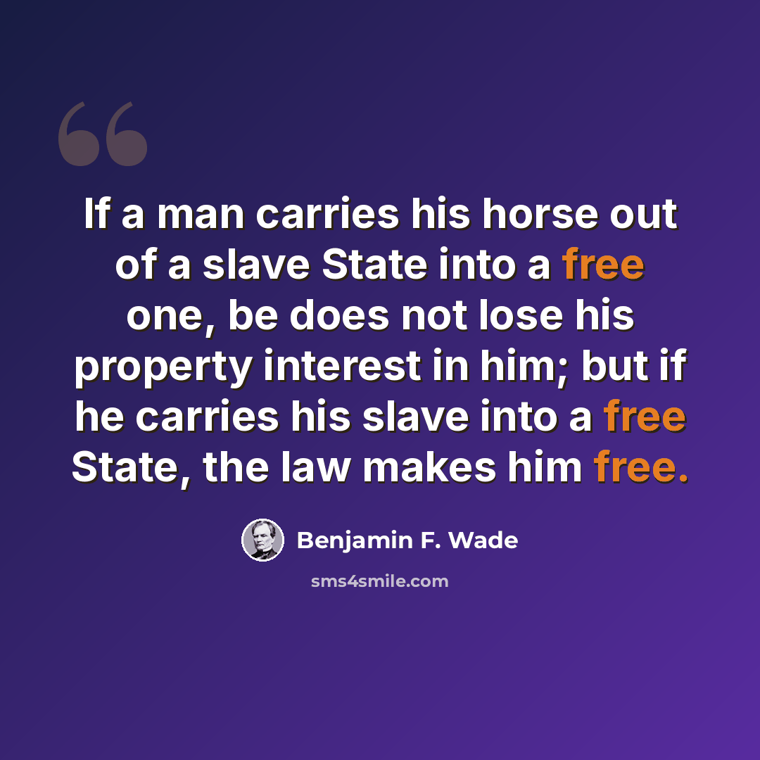 “If a man carries his horse out of a slave State into a free one, be does not lose his property interest in him; but if he carries his slave into a free State, the law makes him free.” quote by Benjamin F. Wade