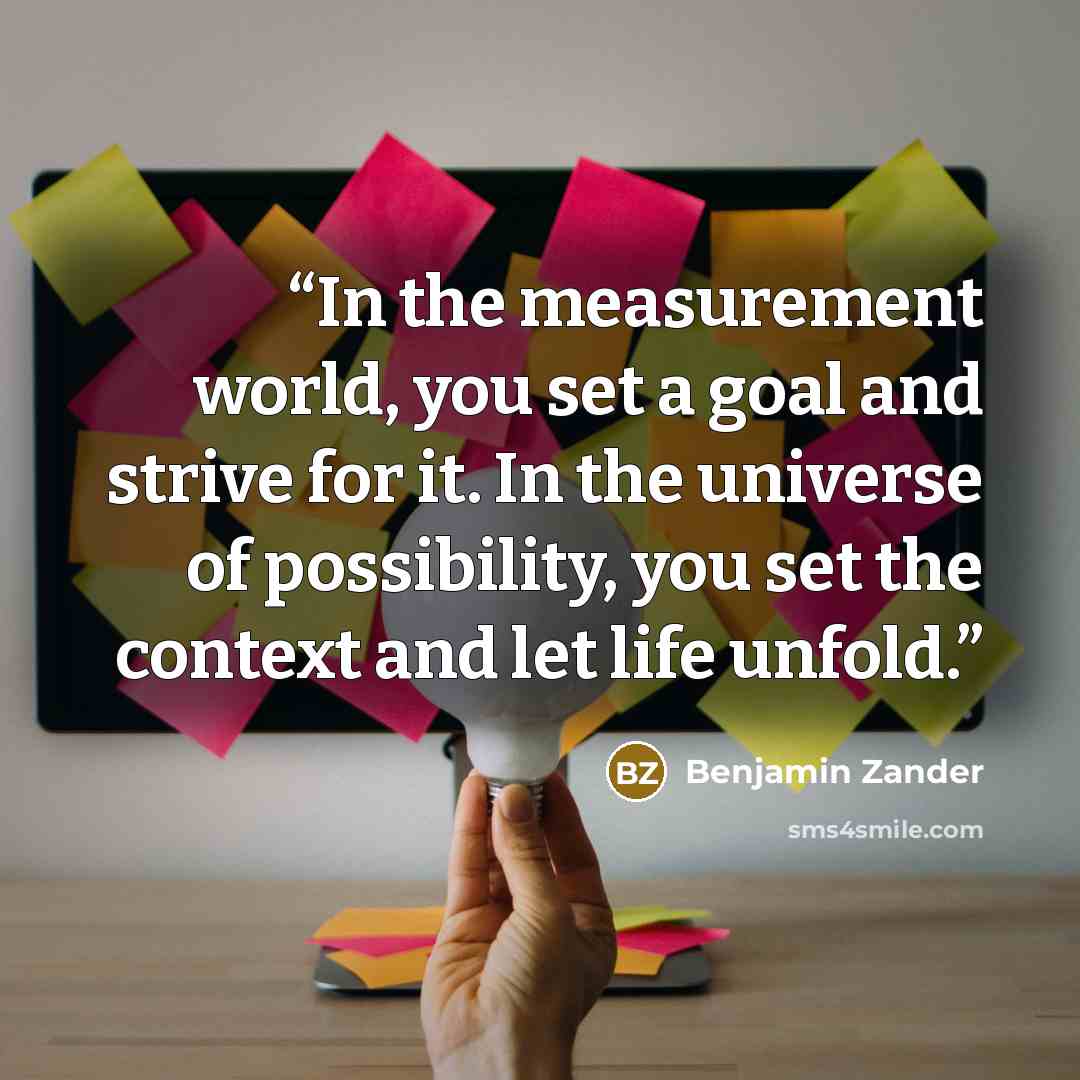 “In the measurement world, you set a goal and strive for it. In the universe of possibility, you set the context and let life unfold.” quote by Benjamin Zander