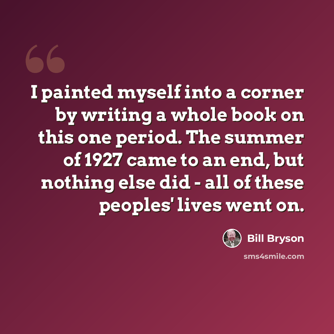 “I painted myself into a corner by writing a whole book on this one period. The summer of 1927 came to an end, but nothing else did - all of these peoples' lives went on.” quote by Bill Bryson