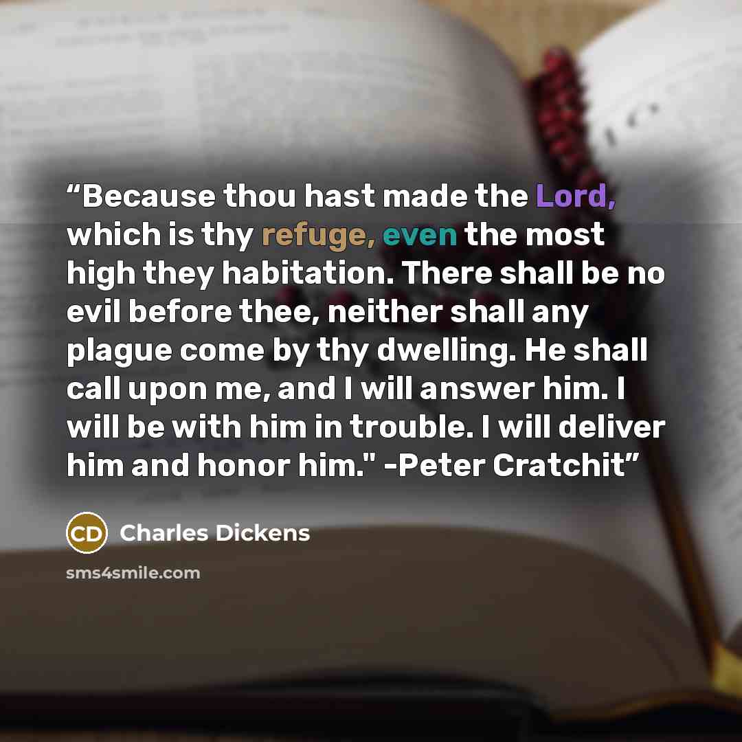 “Because thou hast made the Lord, which is thy refuge, even the most high they habitation. There shall be no evil before thee, neither shall any plague come by thy dwelling. He shall call upon me, and I will answer him. I will be with him in trouble. I will deliver him and honor him." -Peter Cratchit” quote by Charles Dickens