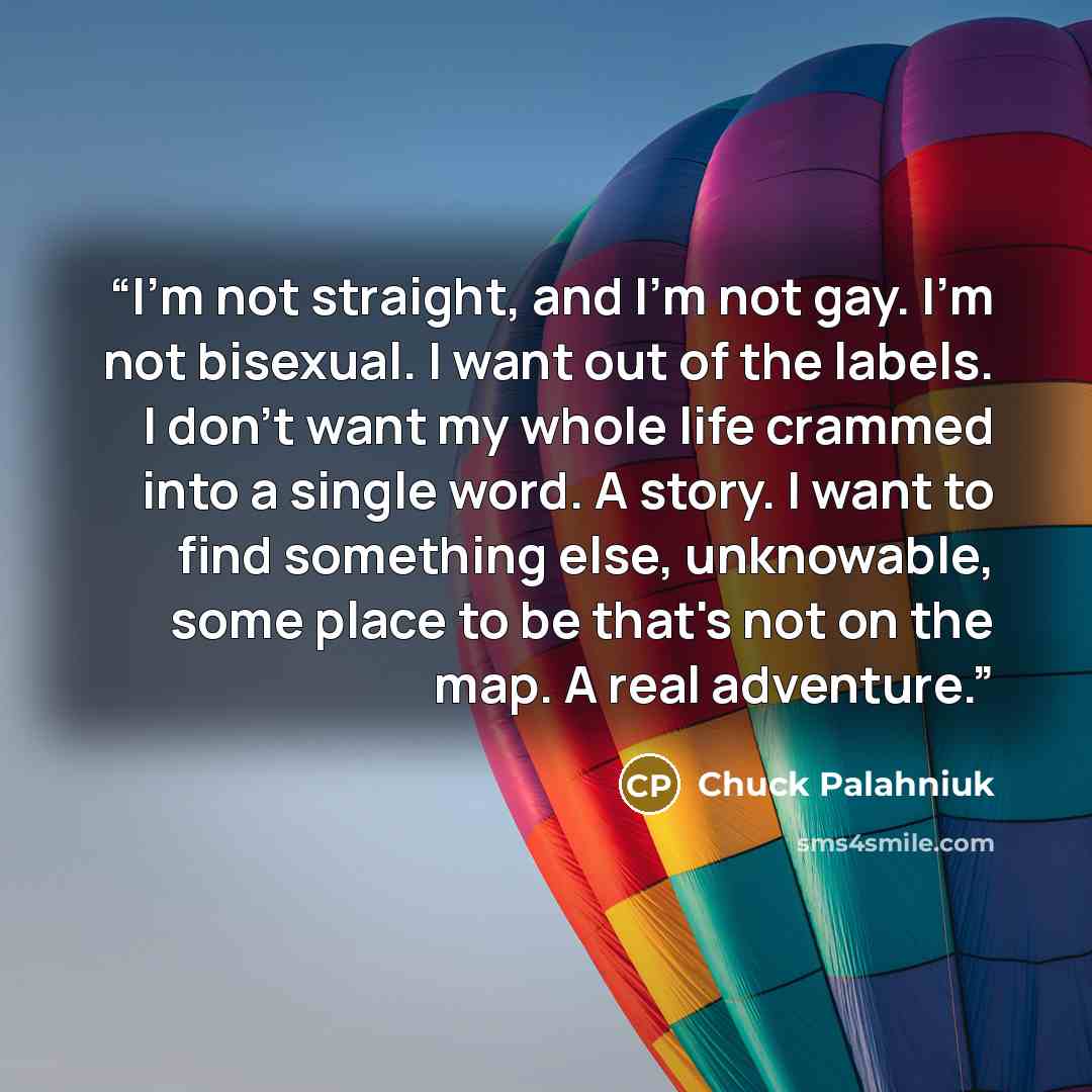 “I'm not straight, and I'm not gay. I'm not bisexual. I want out of the labels. I don't want my whole life crammed into a single word. A story. I want to find something else, unknowable, some place to be that's not on the map. A real adventure.” quote by Chuck Palahniuk