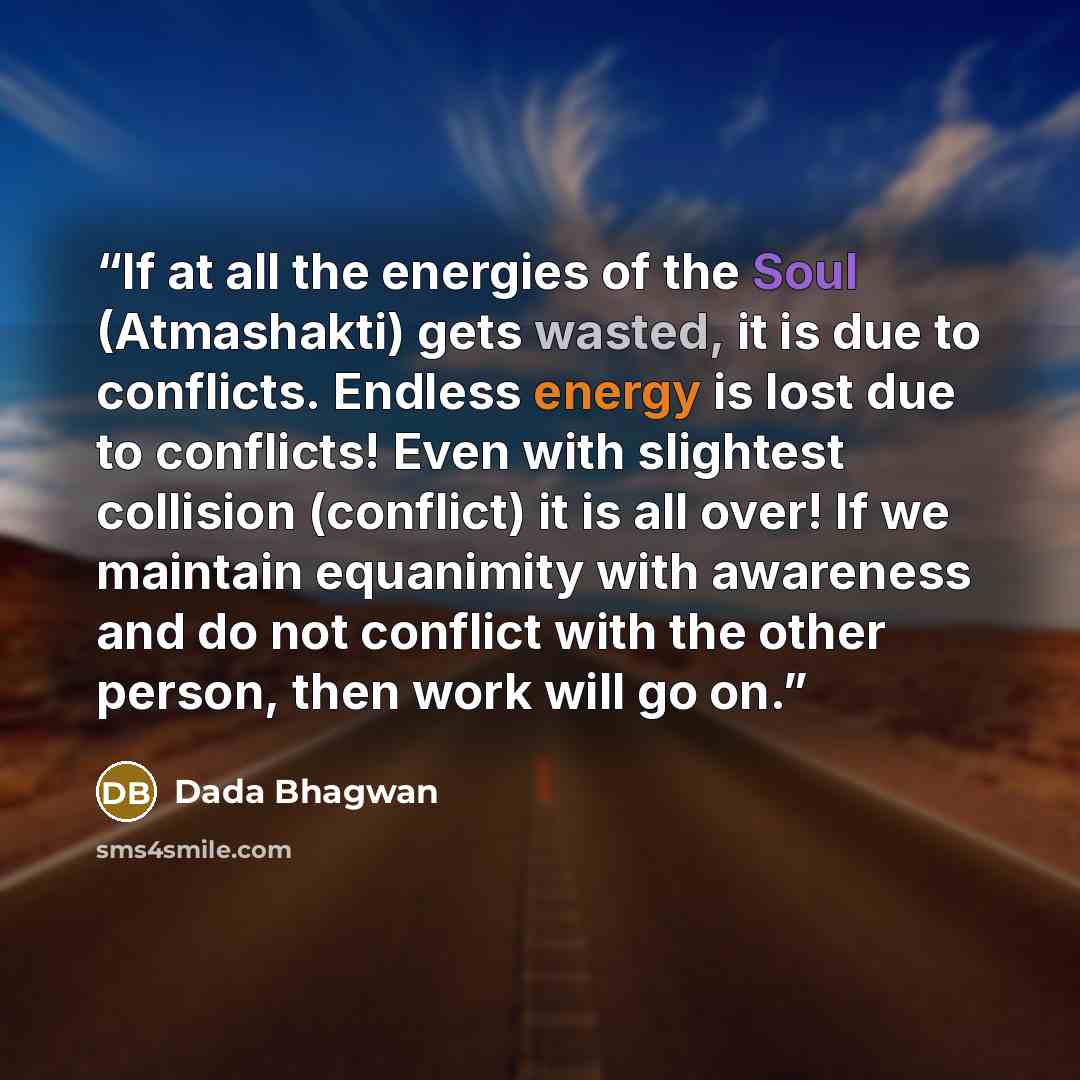 “If at all the energies of the Soul (Atmashakti) gets wasted, it is due to conflicts. Endless energy is lost due to conflicts! Even with slightest collision (conflict) it is all over! If we maintain equanimity with awareness and do not conflict with the other person, then work will go on.” quote by Dada Bhagwan