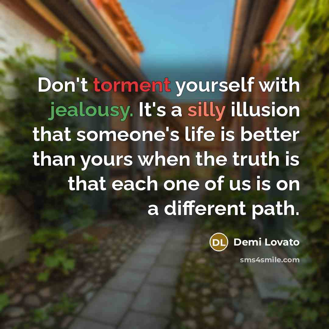 “Don't torment yourself with jealousy. It's a silly illusion that someone's life is better than yours when the truth is that each one of us is on a different path.” quote by Demi Lovato