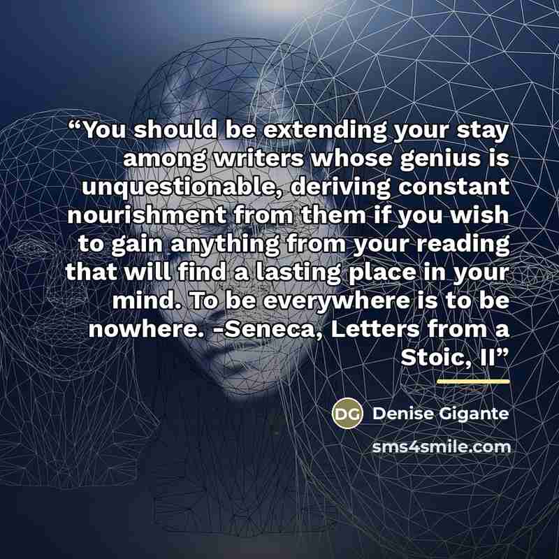 “You should be extending your stay among writers whose genius is unquestionable, deriving constant nourishment from them if you wish to gain anything from your reading that will find a lasting place in your mind. To be everywhere is to be nowhere. -Seneca, Letters from a Stoic, II” quote by Denise Gigante