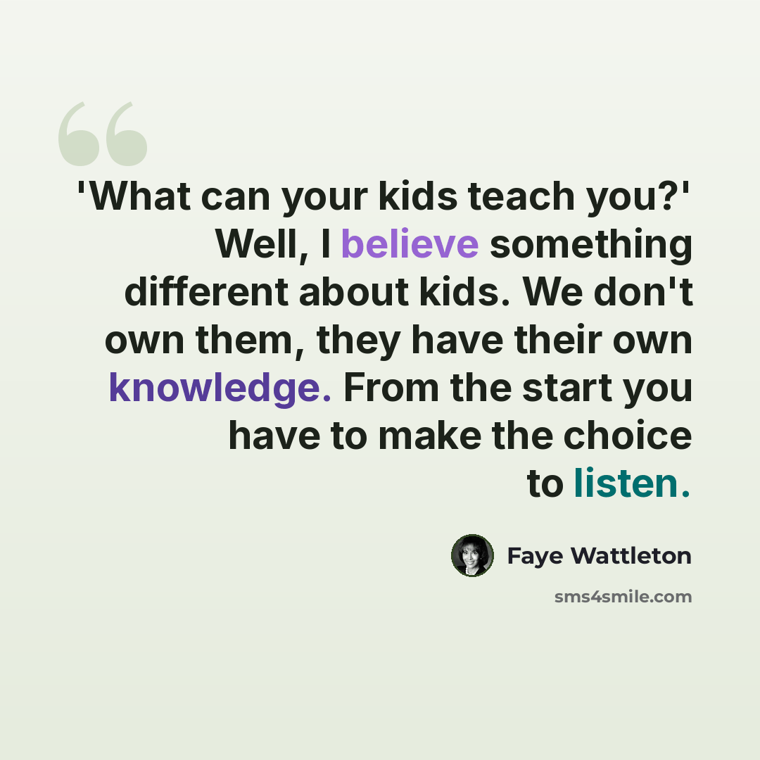 “'What can your kids teach you?' Well, I believe something different about kids. We don't own them, they have their own knowledge. From the start you have to make the choice to listen.” quote by Faye Wattleton
