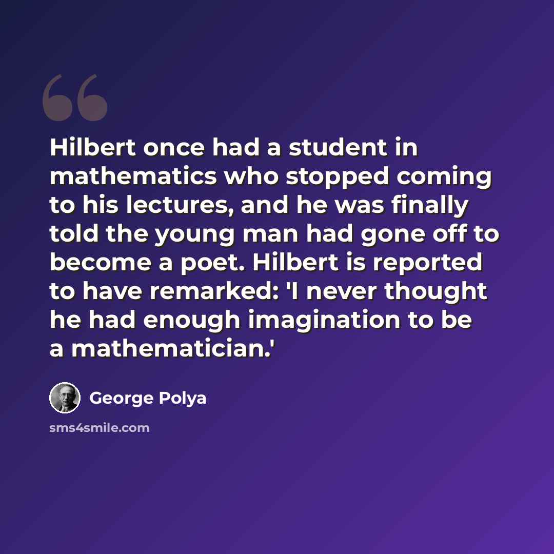 “Hilbert once had a student in mathematics who stopped coming to his lectures, and he was finally told the young man had gone off to become a poet. Hilbert is reported to have remarked: 'I never thought he had enough imagination to be a mathematician.'” quote by George Polya