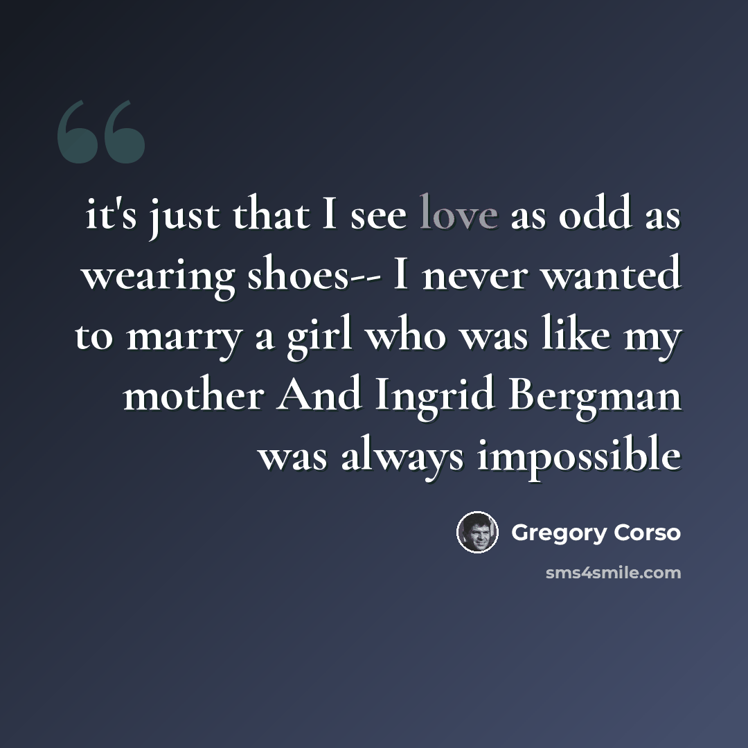 “it's just that I see love as odd as wearing shoes-- I never wanted to marry a girl who was like my mother And Ingrid Bergman was always impossible” quote by Gregory Corso