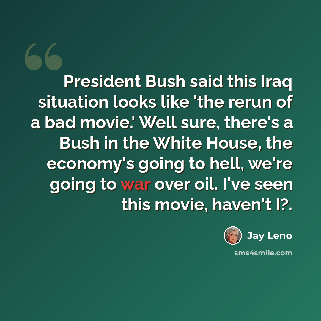 “President Bush said this Iraq situation looks like 'the rerun of a bad movie.' Well sure, there's a Bush in the White House, the economy's going to hell, we're going to war over oil. I've seen this movie, haven't I?.” quote by Jay Leno