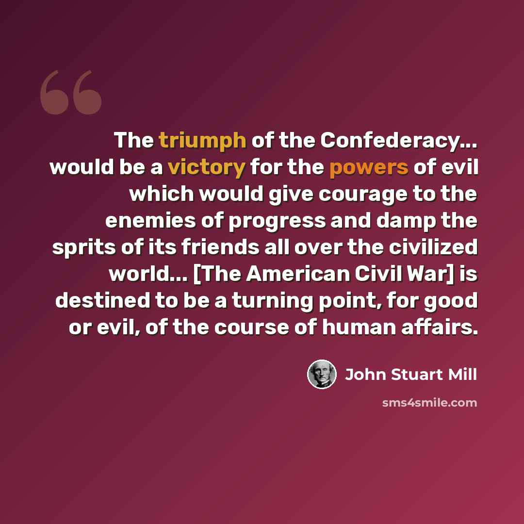 “The triumph of the Confederacy... would be a victory for the powers of evil which would give courage to the enemies of progress and damp the sprits of its friends all over the civilized world... [The American Civil War] is destined to be a turning point, for good or evil, of the course of human…” quote by John Stuart Mill