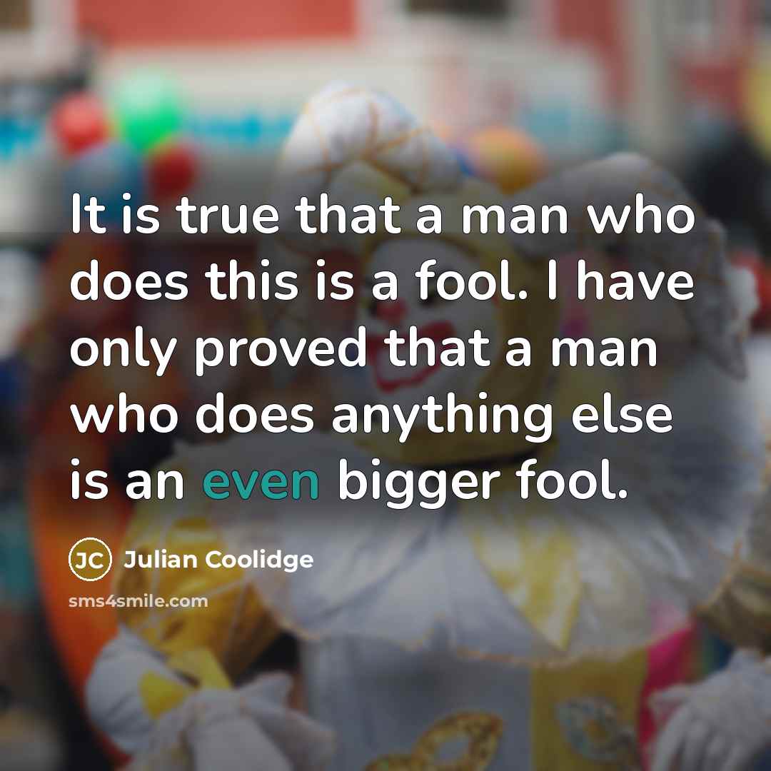 “It is true that a man who does this is a fool. I have only proved that a man who does anything else is an even bigger fool.” quote by Julian Coolidge